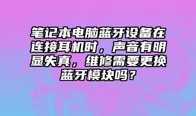 笔记本电脑蓝牙设备在连接耳机时，声音有明显失真，维修需要更换蓝牙模块吗？