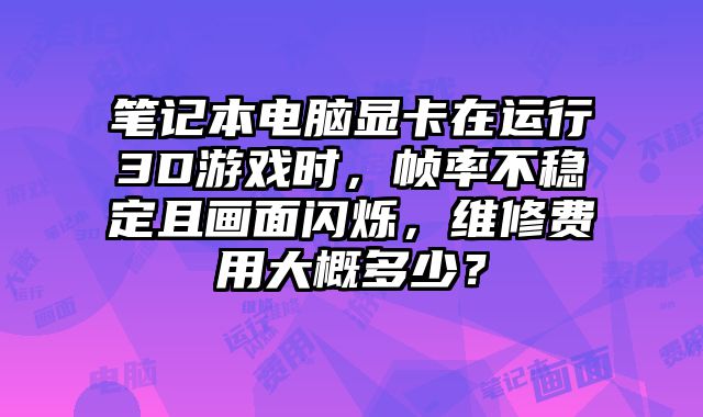 笔记本电脑显卡在运行3D游戏时，帧率不稳定且画面闪烁，维修费用大概多少？
