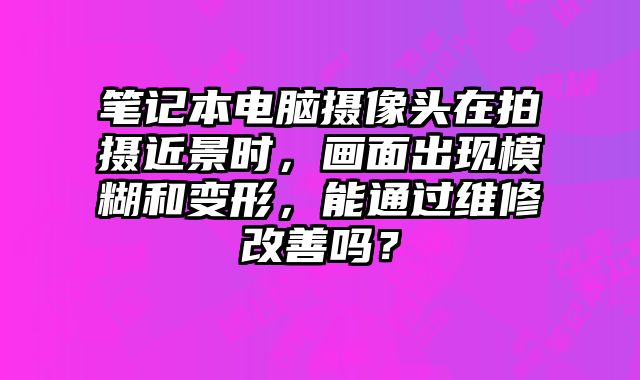 笔记本电脑摄像头在拍摄近景时，画面出现模糊和变形，能通过维修改善吗？