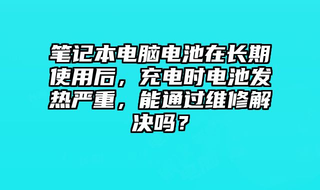 笔记本电脑电池在长期使用后，充电时电池发热严重，能通过维修解决吗？