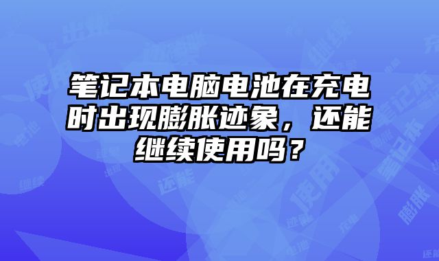笔记本电脑电池在充电时出现膨胀迹象，还能继续使用吗？