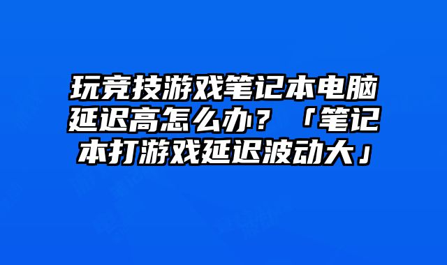玩竞技游戏笔记本电脑延迟高怎么办？「笔记本打游戏延迟波动大」