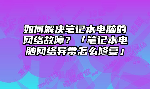 如何解决笔记本电脑的网络故障？「笔记本电脑网络异常怎么修复」