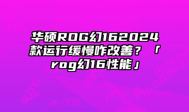 华硕ROG幻162024款运行缓慢咋改善？「rog幻16性能」