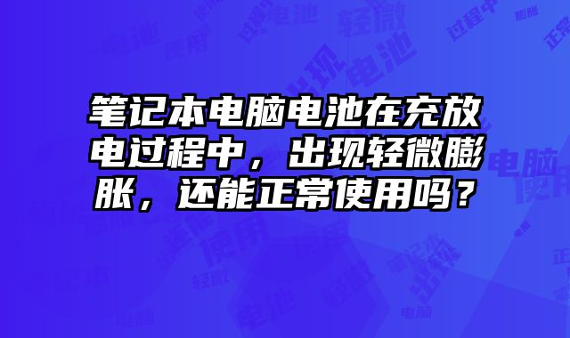 笔记本电脑电池在充放电过程中，出现轻微膨胀，还能正常使用吗？