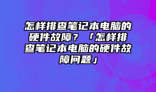 怎样排查笔记本电脑的硬件故障？「怎样排查笔记本电脑的硬件故障问题」