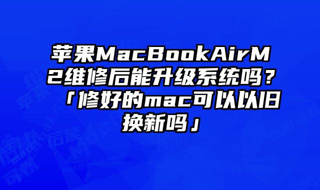 苹果MacBookAirM2维修后能升级系统吗？「修好的mac可以以旧换新吗」
