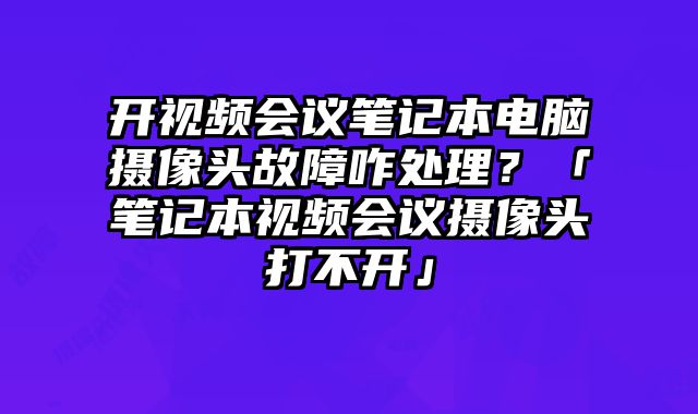 开视频会议笔记本电脑摄像头故障咋处理？「笔记本视频会议摄像头打不开」