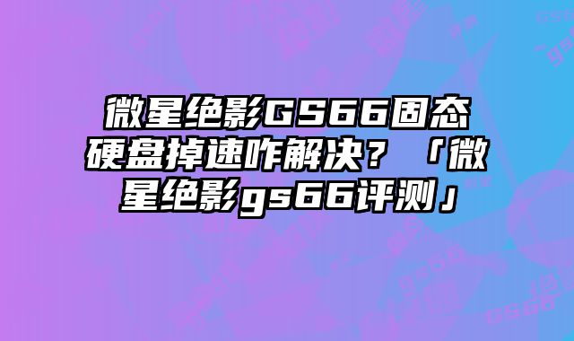 微星绝影GS66固态硬盘掉速咋解决？「微星绝影gs66评测」