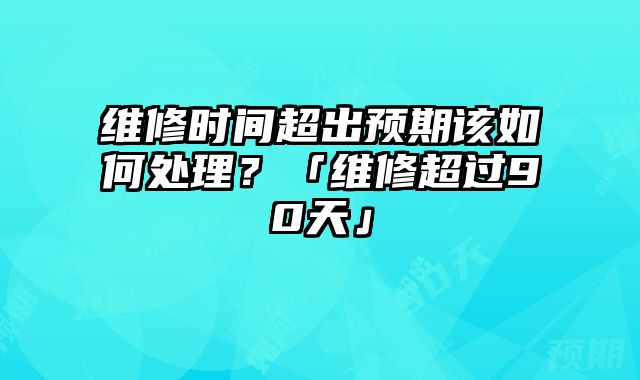 维修时间超出预期该如何处理？「维修超过90天」
