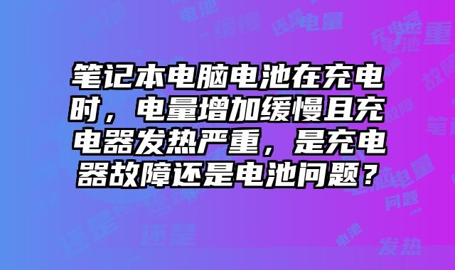 笔记本电脑电池在充电时，电量增加缓慢且充电器发热严重，是充电器故障还是电池问题？