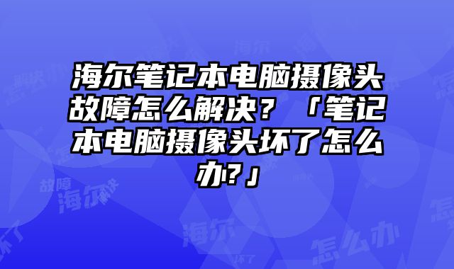 海尔笔记本电脑摄像头故障怎么解决？「笔记本电脑摄像头坏了怎么办?」