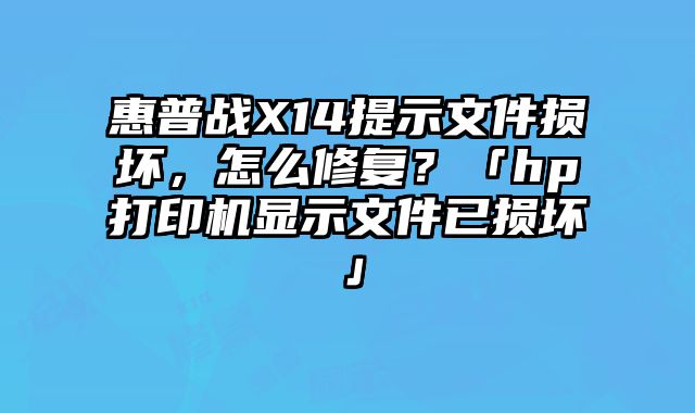 惠普战X14提示文件损坏，怎么修复？「hp打印机显示文件已损坏」