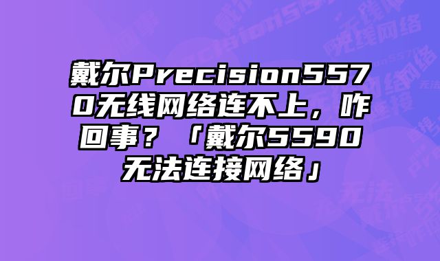 戴尔Precision5570无线网络连不上，咋回事？「戴尔5590无法连接网络」