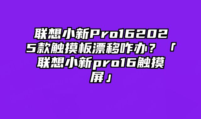 联想小新Pro162025款触摸板漂移咋办？「联想小新pro16触摸屏」