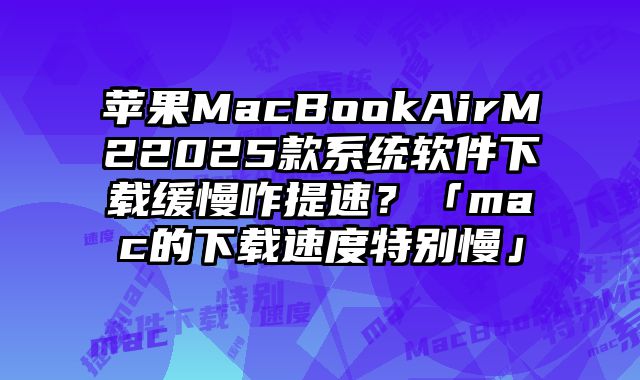 苹果MacBookAirM22025款系统软件下载缓慢咋提速？「mac的下载速度特别慢」