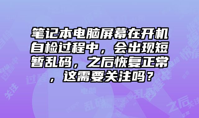 笔记本电脑屏幕在开机自检过程中，会出现短暂乱码，之后恢复正常，这需要关注吗？