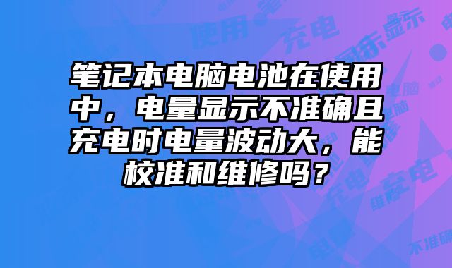笔记本电脑电池在使用中，电量显示不准确且充电时电量波动大，能校准和维修吗？