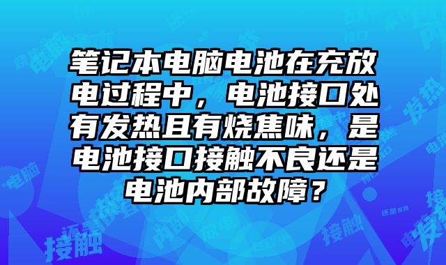 笔记本电脑电池在充放电过程中，电池接口处有发热且有烧焦味，是电池接口接触不良还是电池内部故障？