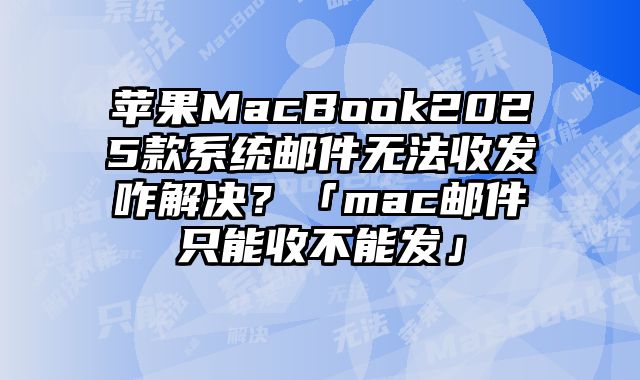 苹果MacBook2025款系统邮件无法收发咋解决？「mac邮件只能收不能发」