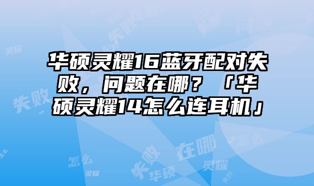华硕灵耀16蓝牙配对失败，问题在哪？「华硕灵耀14怎么连耳机」