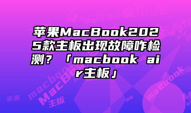 苹果MacBook2025款主板出现故障咋检测？「macbook air主板」
