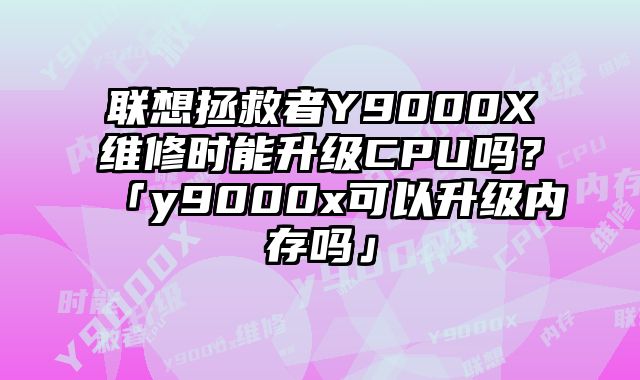 联想拯救者Y9000X维修时能升级CPU吗？「y9000x可以升级内存吗」