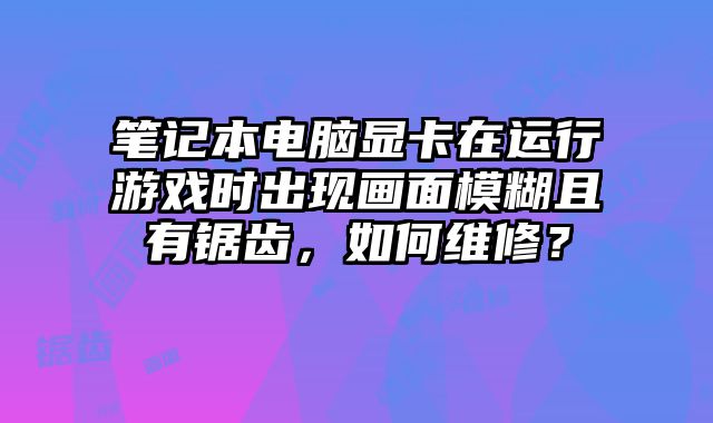 笔记本电脑显卡在运行游戏时出现画面模糊且有锯齿，如何维修？