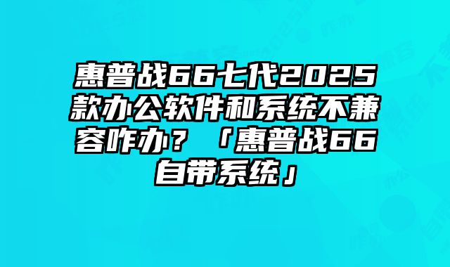 惠普战66七代2025款办公软件和系统不兼容咋办？「惠普战66自带系统」
