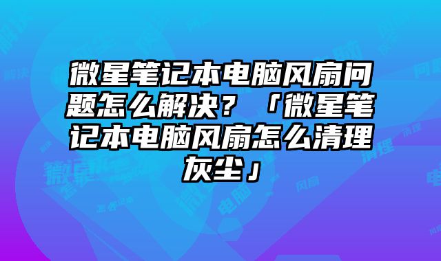 微星笔记本电脑风扇问题怎么解决？「微星笔记本电脑风扇怎么清理灰尘」