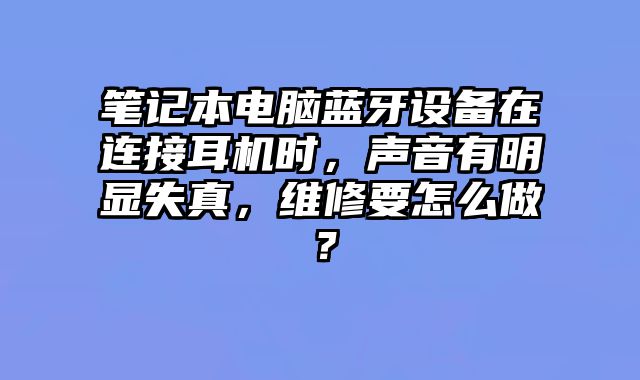 笔记本电脑蓝牙设备在连接耳机时，声音有明显失真，维修要怎么做？