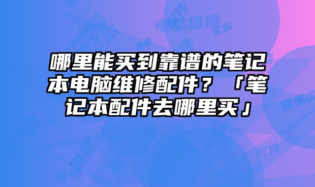 哪里能买到靠谱的笔记本电脑维修配件？「笔记本配件去哪里买」