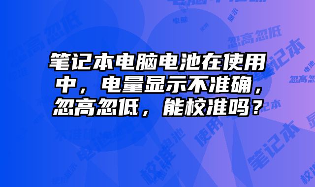 笔记本电脑电池在使用中，电量显示不准确，忽高忽低，能校准吗？