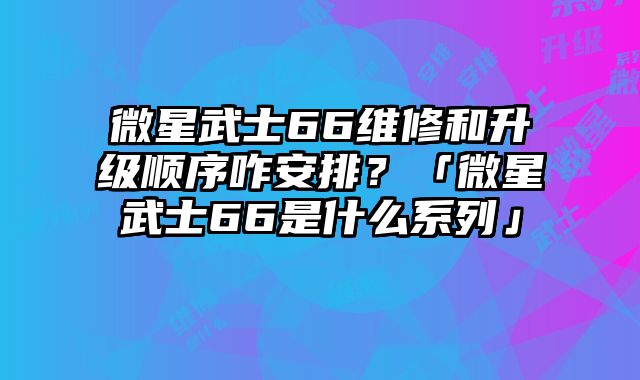 微星武士66维修和升级顺序咋安排？「微星武士66是什么系列」