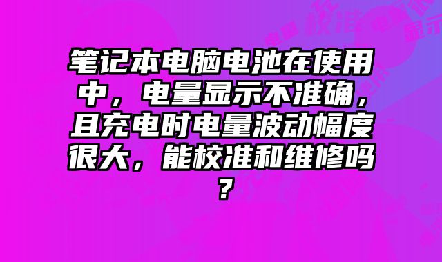 笔记本电脑电池在使用中，电量显示不准确，且充电时电量波动幅度很大，能校准和维修吗？