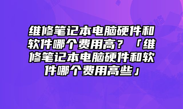维修笔记本电脑硬件和软件哪个费用高？「维修笔记本电脑硬件和软件哪个费用高些」
