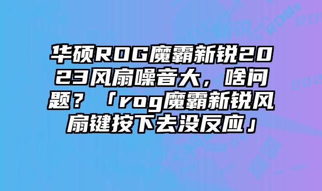华硕ROG魔霸新锐2023风扇噪音大，啥问题？「rog魔霸新锐风扇键按下去没反应」