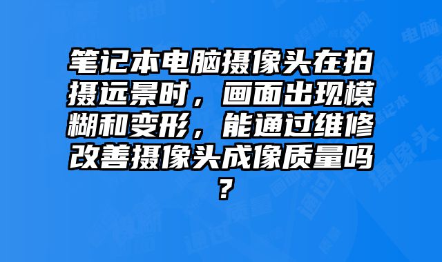 笔记本电脑摄像头在拍摄远景时，画面出现模糊和变形，能通过维修改善摄像头成像质量吗？