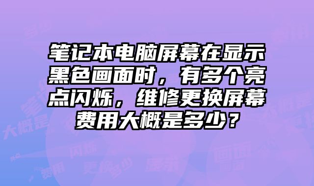 笔记本电脑屏幕在显示黑色画面时，有多个亮点闪烁，维修更换屏幕费用大概是多少？