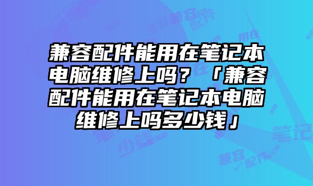 兼容配件能用在笔记本电脑维修上吗？「兼容配件能用在笔记本电脑维修上吗多少钱」