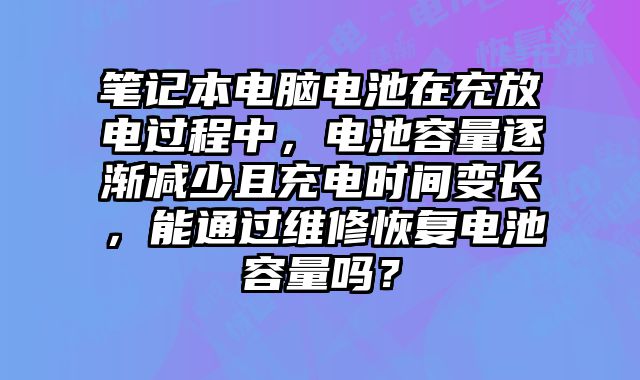 笔记本电脑电池在充放电过程中，电池容量逐渐减少且充电时间变长，能通过维修恢复电池容量吗？