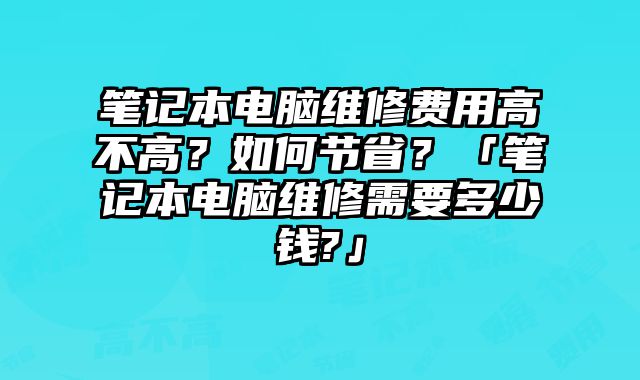 笔记本电脑维修费用高不高？如何节省？「笔记本电脑维修需要多少钱?」