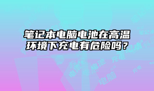 笔记本电脑电池在高温环境下充电有危险吗？