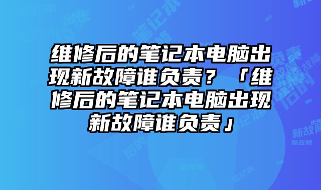 维修后的笔记本电脑出现新故障谁负责？「维修后的笔记本电脑出现新故障谁负责」