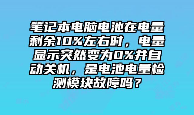 笔记本电脑电池在电量剩余10%左右时，电量显示突然变为0%并自动关机，是电池电量检测模块故障吗？