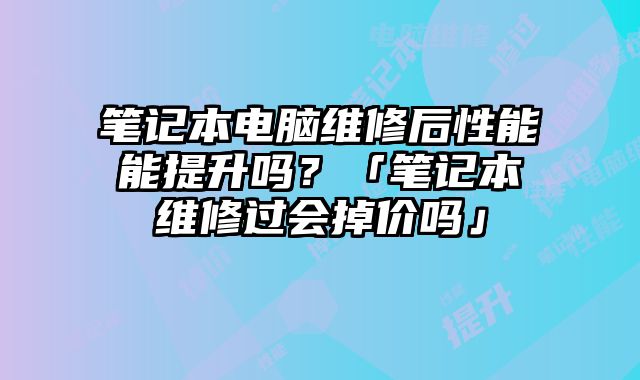 笔记本电脑维修后性能能提升吗？「笔记本维修过会掉价吗」