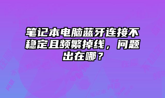 笔记本电脑蓝牙连接不稳定且频繁掉线，问题出在哪？