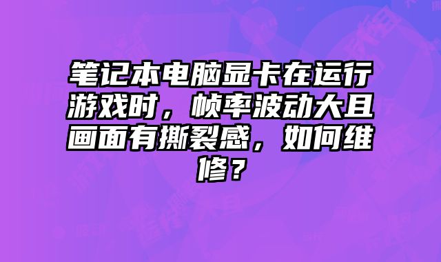笔记本电脑显卡在运行游戏时，帧率波动大且画面有撕裂感，如何维修？