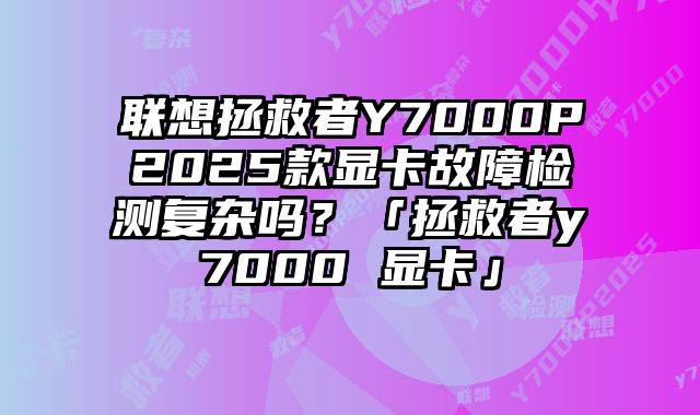 联想拯救者Y7000P2025款显卡故障检测复杂吗？「拯救者y7000 显卡」