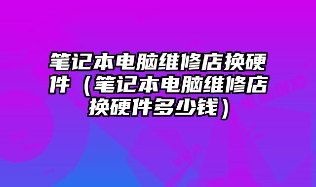 笔记本电脑维修店换硬件（笔记本电脑维修店换硬件多少钱）